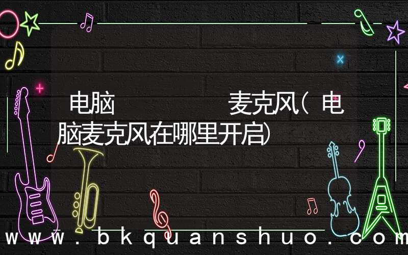 电脑     麦克风(电脑麦克风在哪里开启)